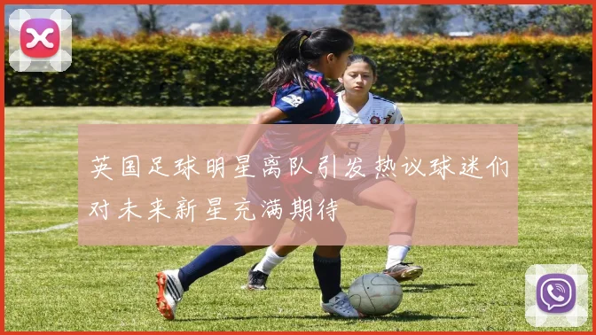 英国足球明星离队引发热议球迷们对未来新星充满期待