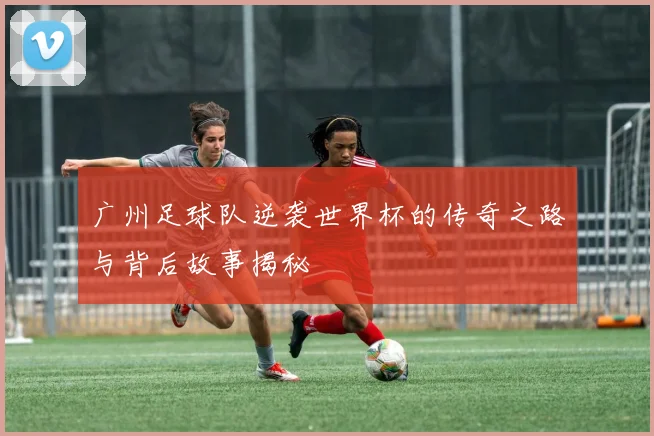 广州足球队逆袭世界杯的传奇之路与背后故事揭秘
