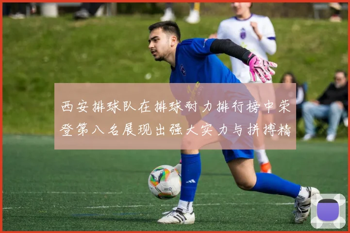 西安排球队在排球耐力排行榜中荣登第八名展现出强大实力与拼搏精神