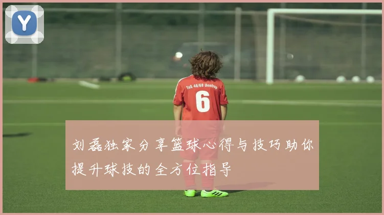 刘磊独家分享篮球心得与技巧助你提升球技的全方位指导