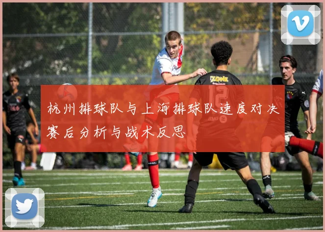杭州排球队与上海排球队速度对决赛后分析与战术反思