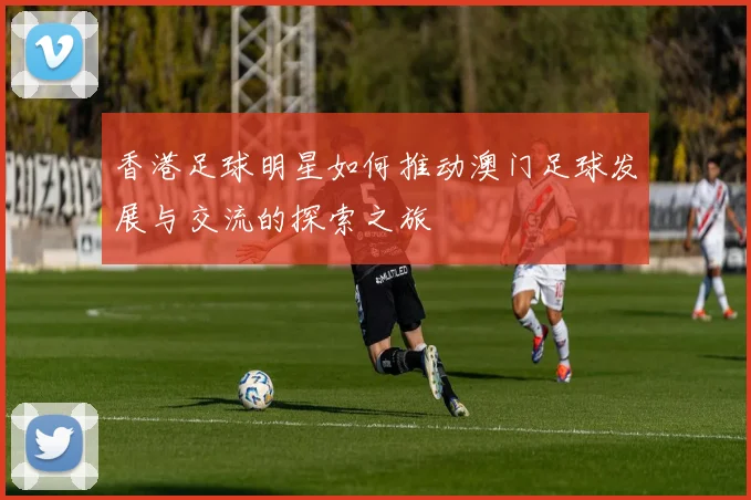 香港足球明星如何推动澳门足球发展与交流的探索之旅