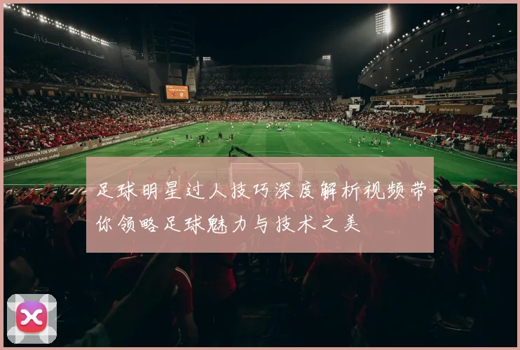 足球明星过人技巧深度解析视频带你领略足球魅力与技术之美