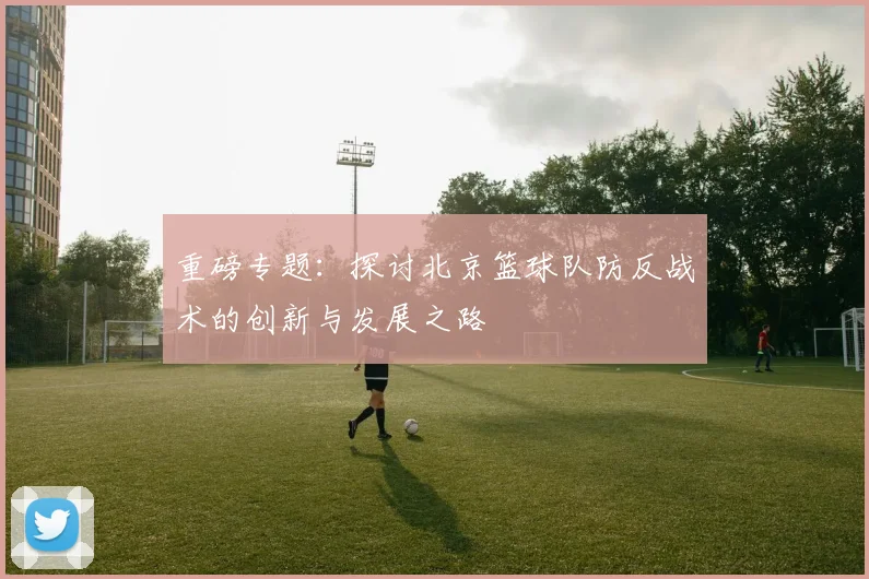 重磅专题：探讨北京篮球队防反战术的创新与发展之路