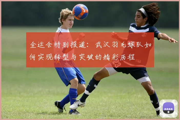 全运会特别报道：武汉羽毛球队如何实现转型与突破的精彩历程