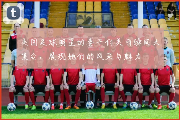 美国足球明星的妻子们美丽瞬间大集合，展现她们的风采与魅力