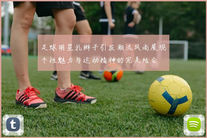 足球明星扎辫子引发潮流风尚展现个性魅力与运动精神的完美结合