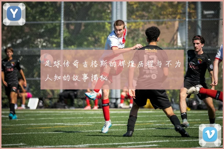足球传奇吉格斯的辉煌历程与不为人知的故事揭秘