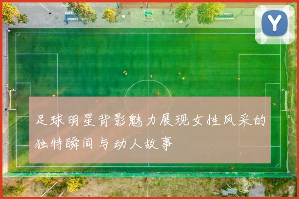 足球明星背影魅力展现女性风采的独特瞬间与动人故事