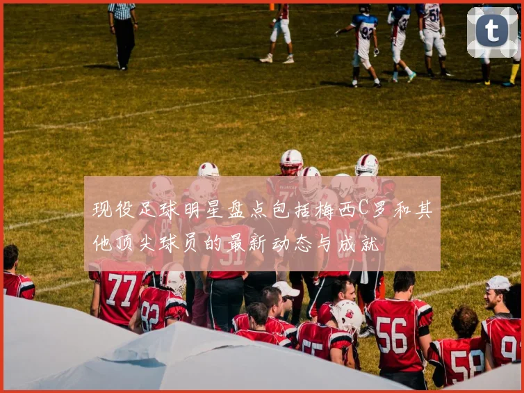 现役足球明星盘点包括梅西C罗和其他顶尖球员的最新动态与成就
