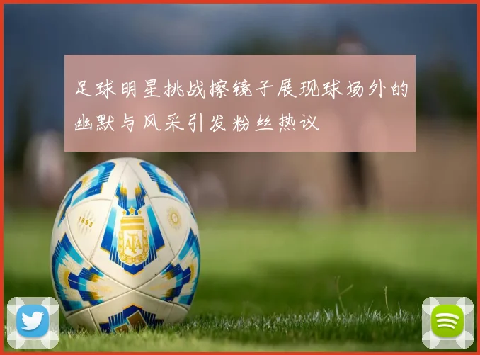 足球明星挑战擦镜子展现球场外的幽默与风采引发粉丝热议