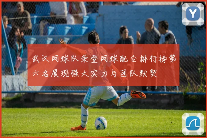 武汉网球队荣登网球配合排行榜第六名展现强大实力与团队默契