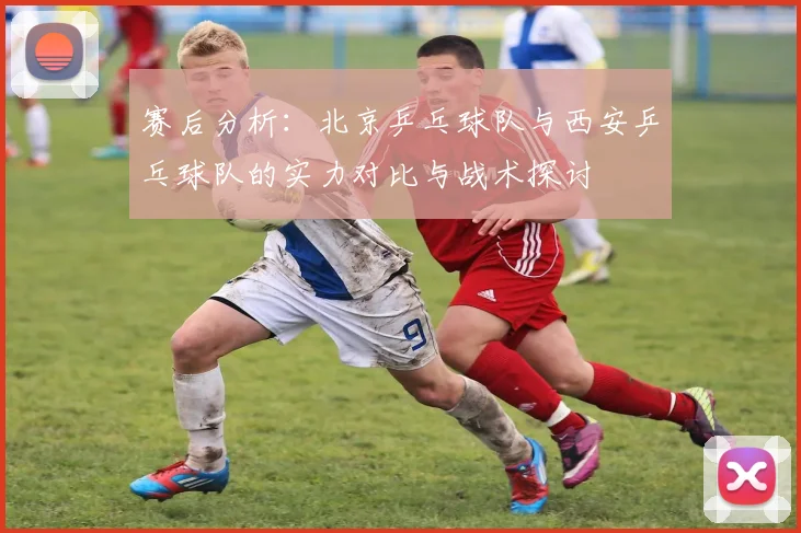 赛后分析：北京乒乓球队与西安乒乓球队的实力对比与战术探讨
