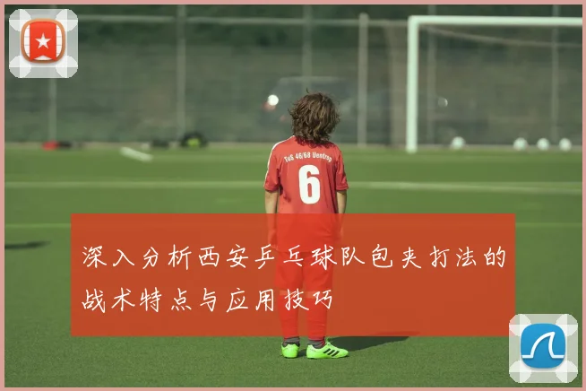 深入分析西安乒乓球队包夹打法的战术特点与应用技巧