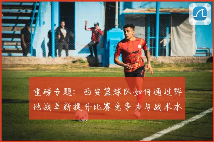 重磅专题：西安篮球队如何通过阵地战革新提升比赛竞争力与战术水平