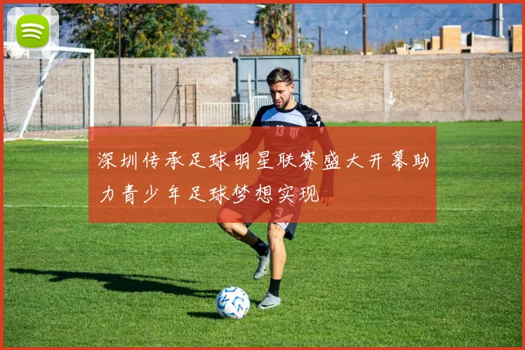 深圳传承足球明星联赛盛大开幕助力青少年足球梦想实现