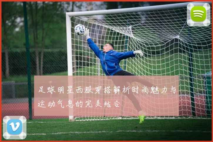 足球明星西服穿搭解析时尚魅力与运动气息的完美结合