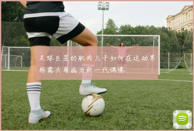足球巨星的肌肉儿子如何在运动界崭露头角成为新一代偶像