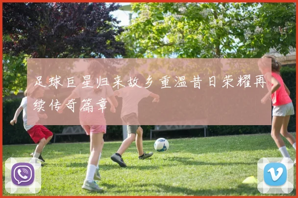 足球巨星归来故乡重温昔日荣耀再续传奇篇章