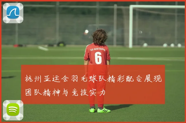 杭州亚运会羽毛球队精彩配合展现团队精神与竞技实力