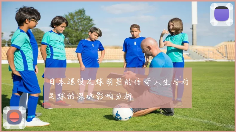 日本退役足球明星的传奇人生与对足球的深远影响分析