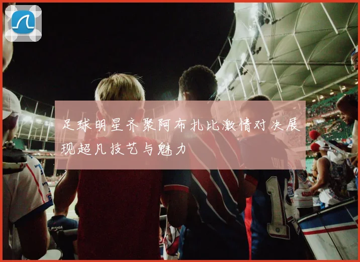 足球明星齐聚阿布扎比激情对决展现超凡技艺与魅力