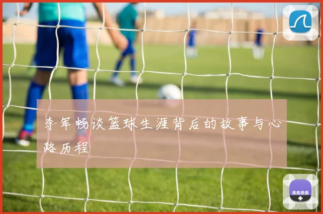 李军畅谈篮球生涯背后的故事与心路历程
