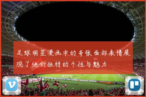 足球明星漫画中的夸张面部表情展现了他们独特的个性与魅力