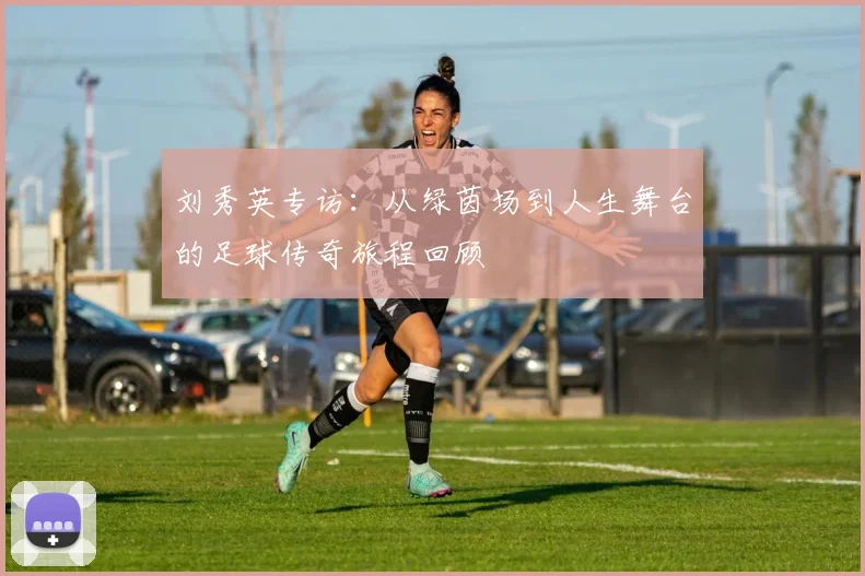刘秀英专访：从绿茵场到人生舞台的足球传奇旅程回顾