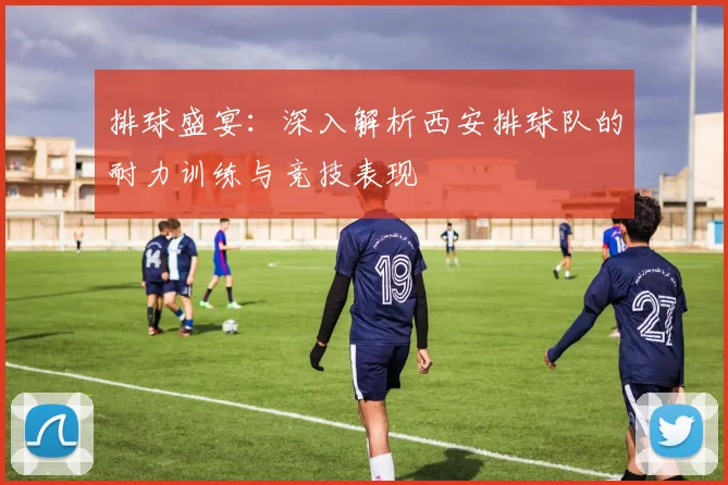 排球盛宴：深入解析西安排球队的耐力训练与竞技表现