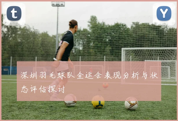 深圳羽毛球队全运会表现分析与状态评估探讨
