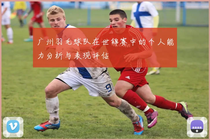 广州羽毛球队在世锦赛中的个人能力分析与表现评估