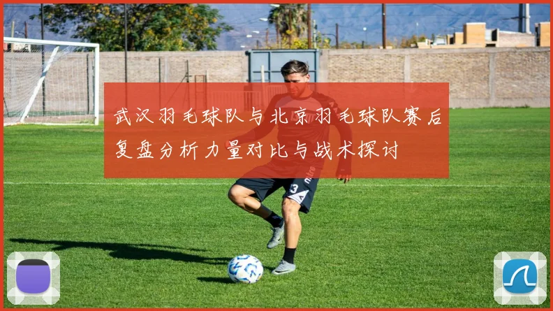 武汉羽毛球队与北京羽毛球队赛后复盘分析力量对比与战术探讨