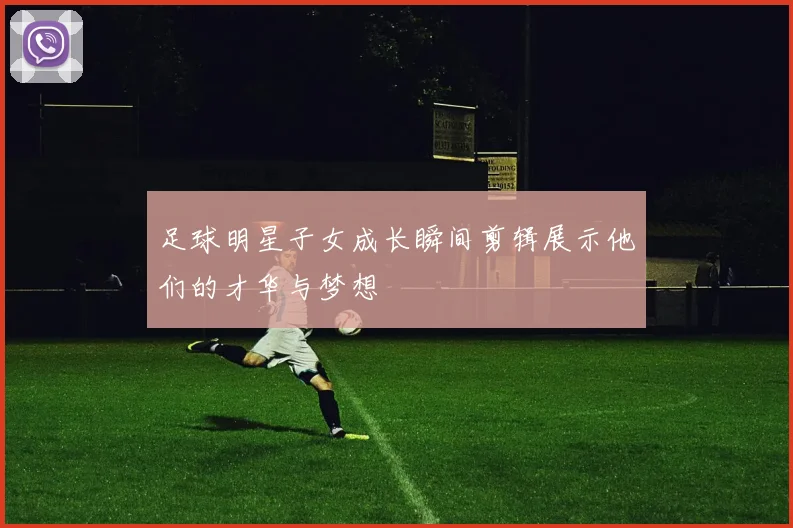 足球明星子女成长瞬间剪辑展示他们的才华与梦想