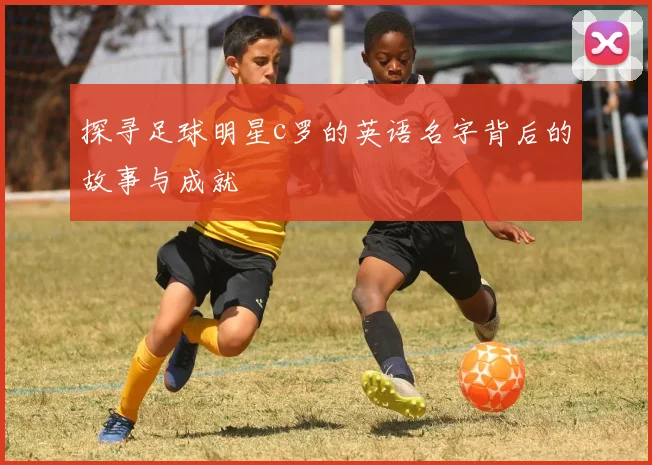 探寻足球明星c罗的英语名字背后的故事与成就