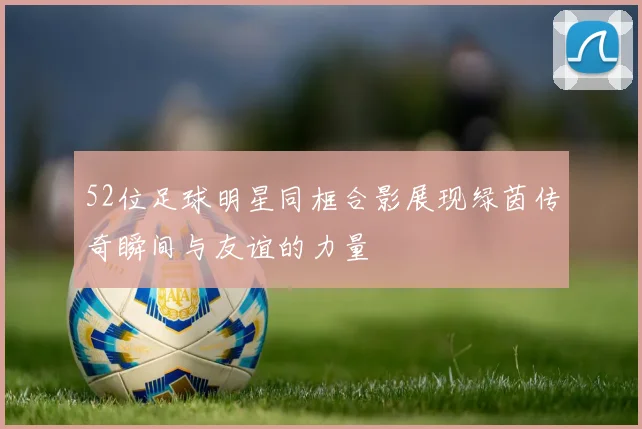 52位足球明星同框合影展现绿茵传奇瞬间与友谊的力量