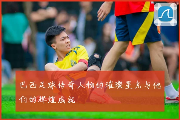 巴西足球传奇人物的璀璨星光与他们的辉煌成就