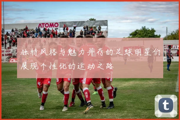 独特风格与魅力并存的足球明星们展现个性化的运动之路