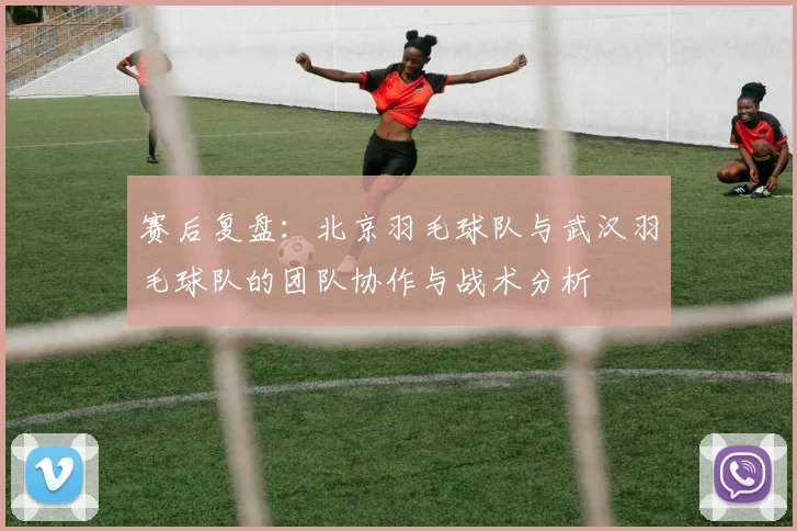 赛后复盘：北京羽毛球队与武汉羽毛球队的团队协作与战术分析