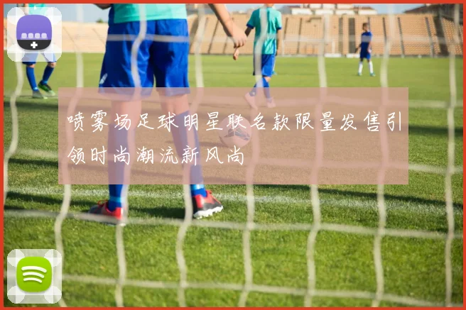 喷雾场足球明星联名款限量发售引领时尚潮流新风尚